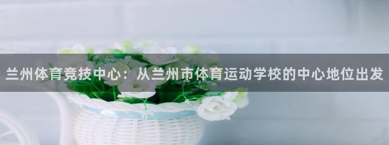 米兰体育不给提现：兰州体育竞技中心：从兰州市体育运动学校的中